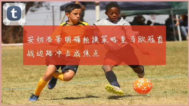 安切洛蒂明确轮换策略皇马欧冠首战边路冲击成焦点