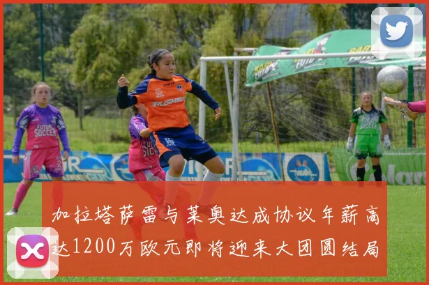 加拉塔萨雷与莱奥达成协议年薪高达1200万欧元即将迎来大团圆结局