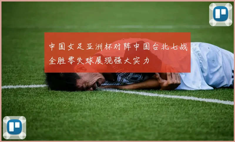 中国女足亚洲杯对阵中国台北七战全胜零失球展现强大实力