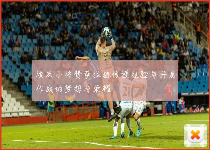 埃及小将赞萨拉赫传授经验与并肩作战的梦想与荣耀