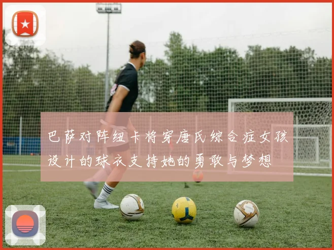 巴萨对阵纽卡将穿唐氏综合症女孩设计的球衣支持她的勇敢与梦想