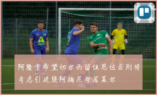阿隆索希望切尔西留住恩佐否则将考虑引进楚阿梅尼与居莱尔