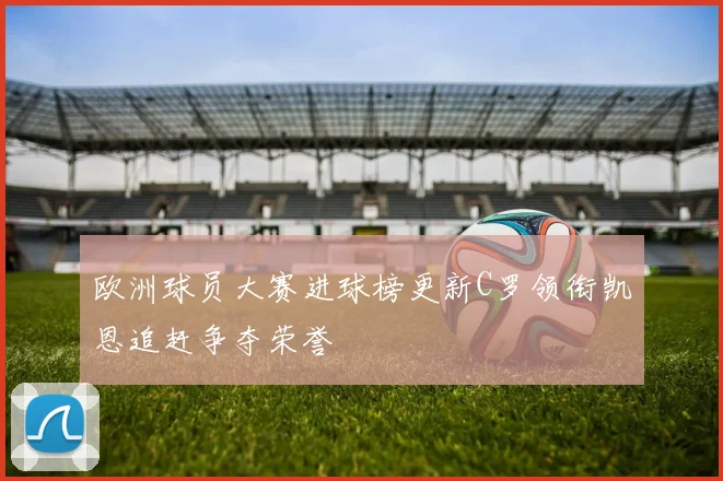 欧洲球员大赛进球榜更新C罗领衔凯恩追赶争夺荣誉