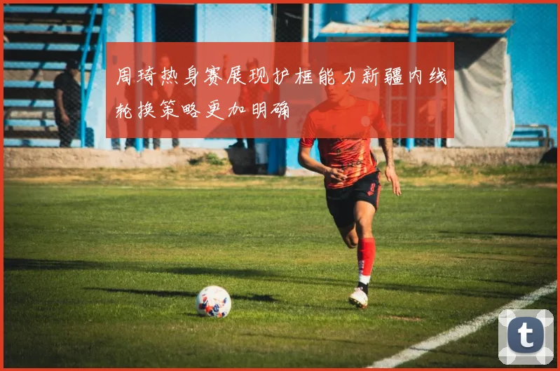 周琦热身赛展现护框能力新疆内线轮换策略更加明确