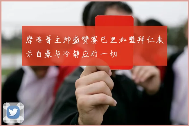 摩洛哥主帅盛赞赛巴里加盟拜仁表示自豪与冷静应对一切