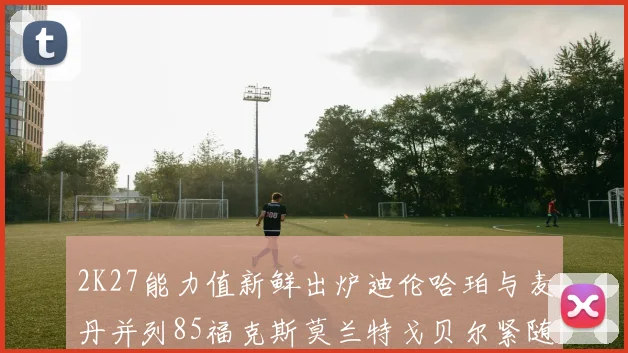 2K27能力值新鲜出炉迪伦哈珀与麦丹并列85福克斯莫兰特戈贝尔紧随其后84