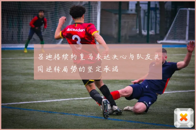 吕迪格续约皇马表达决心与队友共同逆转局势的坚定承诺
