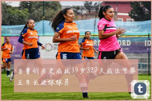吉鲁创历史成就39岁327天成法甲第五年长进球球员