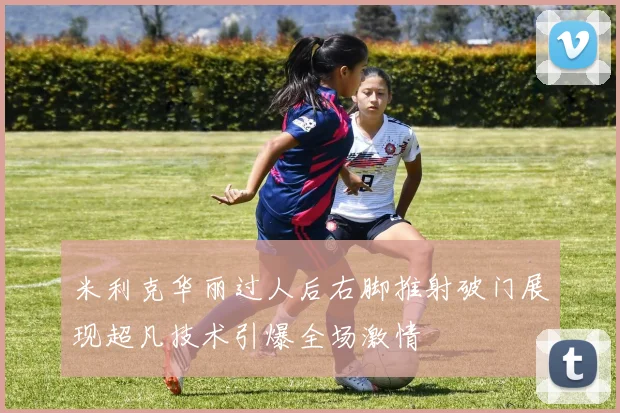 米利克华丽过人后右脚推射破门展现超凡技术引爆全场激情