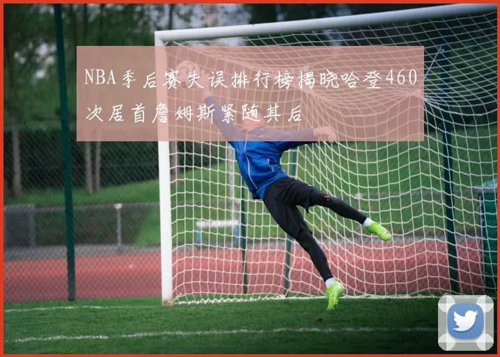 NBA季后赛失误排行榜揭晓哈登460次居首詹姆斯紧随其后