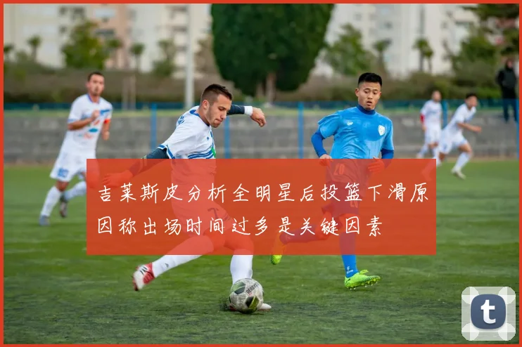 吉莱斯皮分析全明星后投篮下滑原因称出场时间过多是关键因素