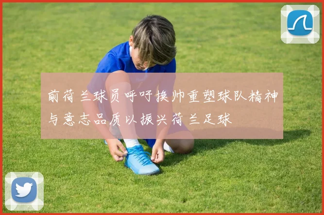 前荷兰球员呼吁换帅重塑球队精神与意志品质以振兴荷兰足球