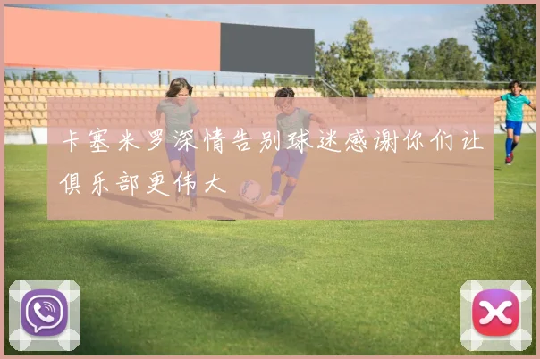 卡塞米罗深情告别球迷感谢你们让俱乐部更伟大