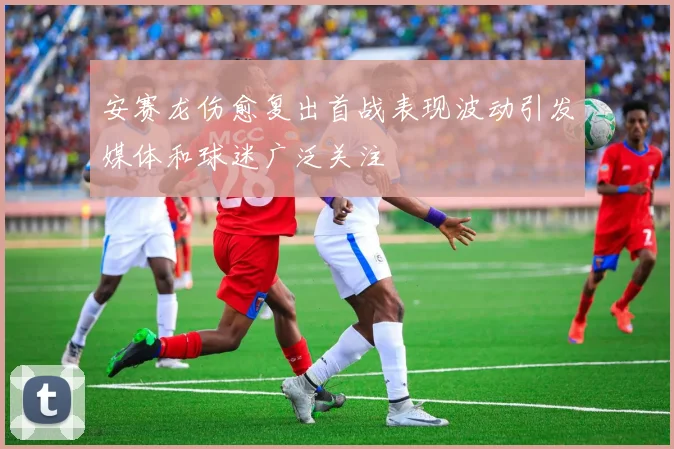 安赛龙伤愈复出首战表现波动引发媒体和球迷广泛关注
