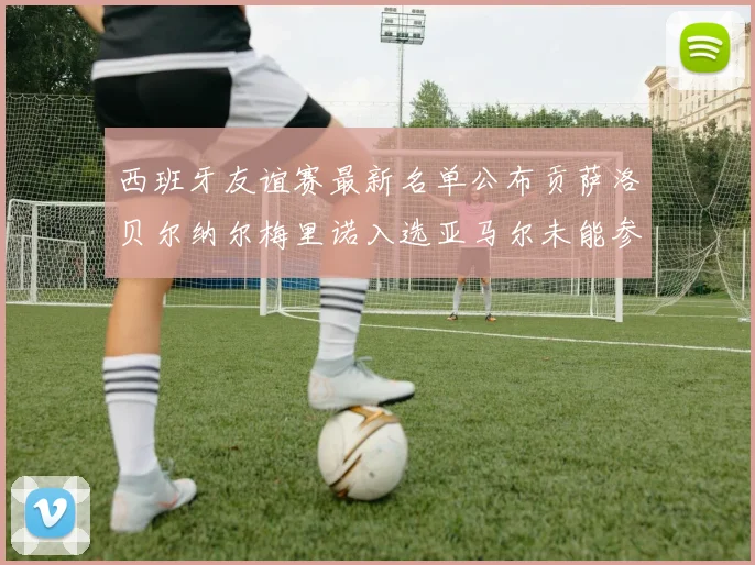 西班牙友谊赛最新名单公布贡萨洛贝尔纳尔梅里诺入选亚马尔未能参赛