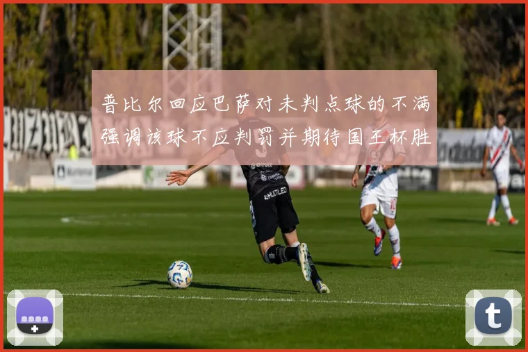 普比尔回应巴萨对未判点球的不满强调该球不应判罚并期待国王杯胜利