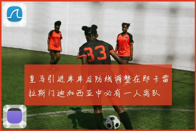 皇马引进库库后防线调整在即卡雷拉斯门迪加西亚中必有一人离队