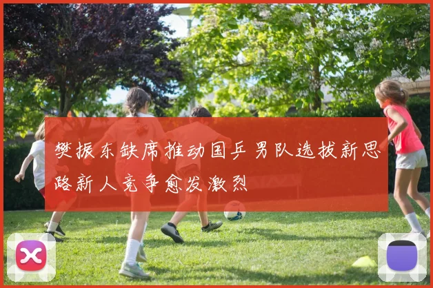 樊振东缺席推动国乒男队选拔新思路新人竞争愈发激烈
