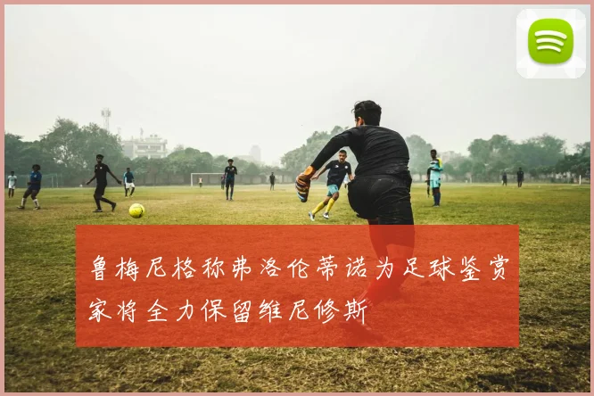 鲁梅尼格称弗洛伦蒂诺为足球鉴赏家将全力保留维尼修斯
