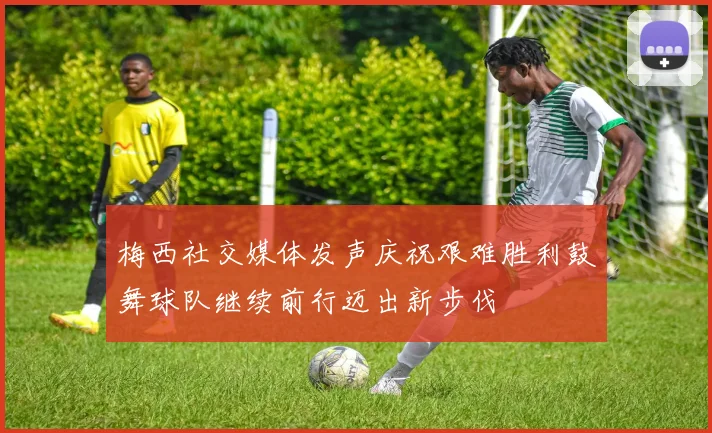 梅西社交媒体发声庆祝艰难胜利鼓舞球队继续前行迈出新步伐
