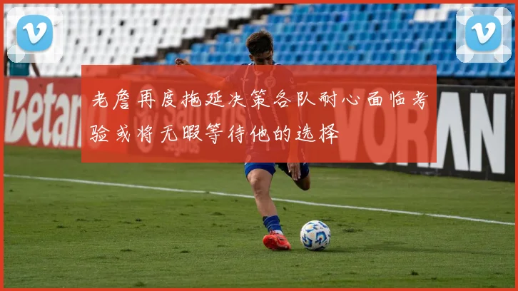 老詹再度拖延决策各队耐心面临考验或将无暇等待他的选择