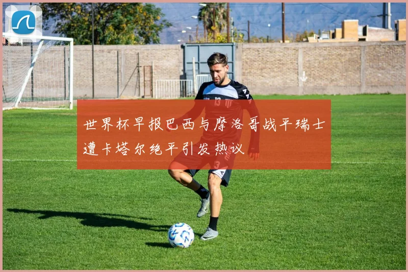 世界杯早报巴西与摩洛哥战平瑞士遭卡塔尔绝平引发热议