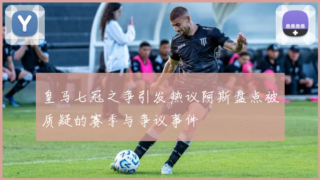 皇马七冠之争引发热议阿斯盘点被质疑的赛季与争议事件