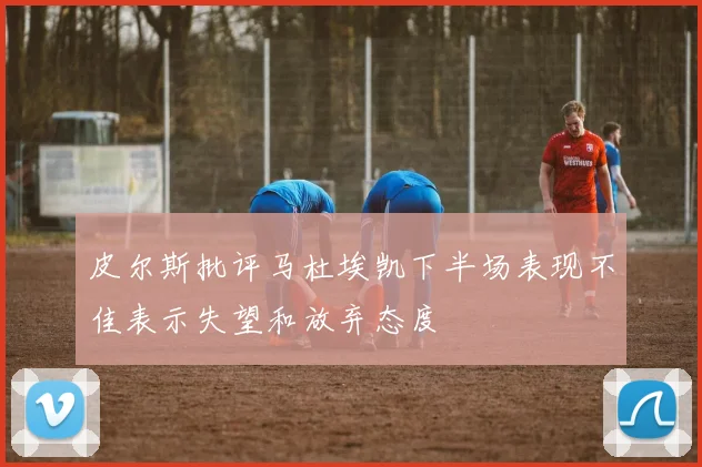 皮尔斯批评马杜埃凯下半场表现不佳表示失望和放弃态度
