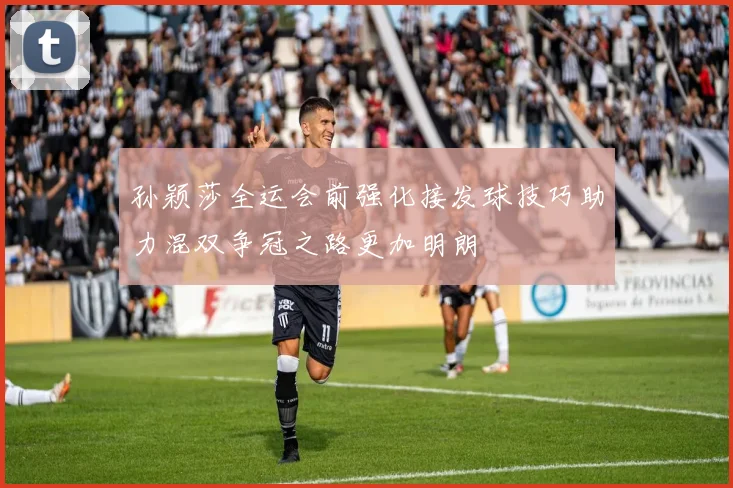 孙颖莎全运会前强化接发球技巧助力混双争冠之路更加明朗
