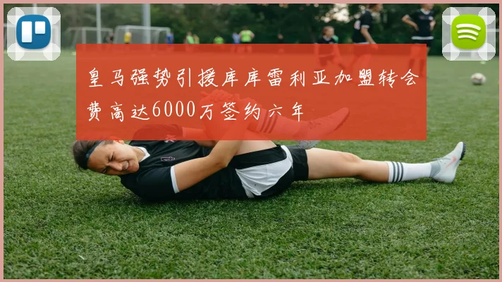 皇马强势引援库库雷利亚加盟转会费高达6000万签约六年