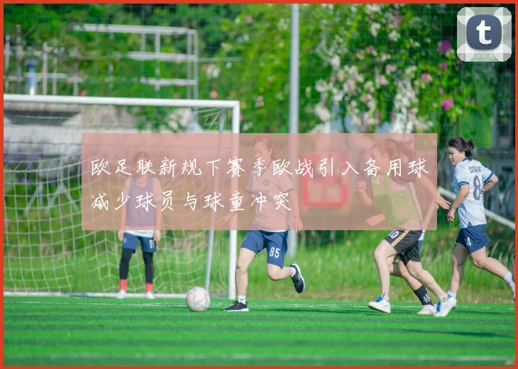 欧足联新规下赛季欧战引入备用球减少球员与球童冲突