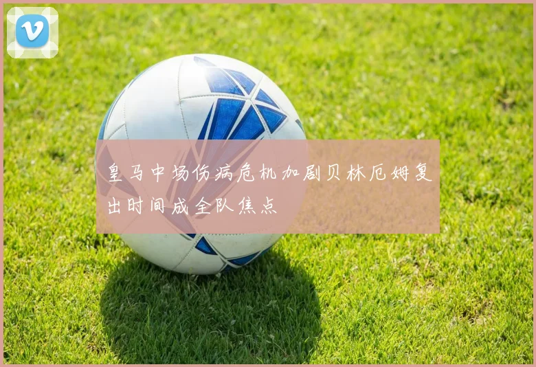 皇马中场伤病危机加剧贝林厄姆复出时间成全队焦点